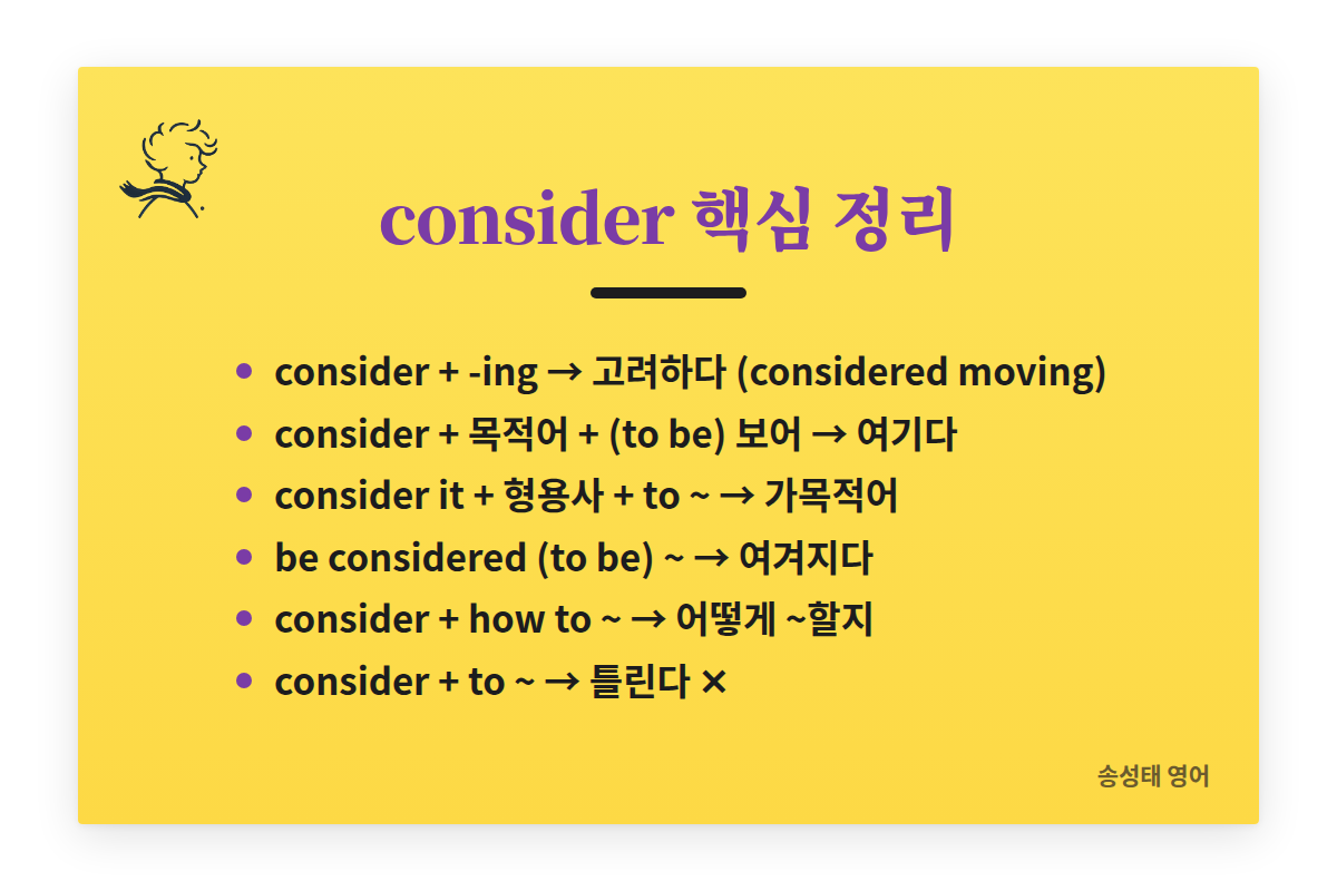 consider 핵심 정리: consider + -ing 고려하다(considered moving). consider + 목적어 + (to be) 보어 여기다. consider it + 형용사 + to ~ 가목적어. be considered (to be) ~ 여겨지다. consider + how to ~ 어떻게 ~할지. consider + to ~ 는 틀린다.