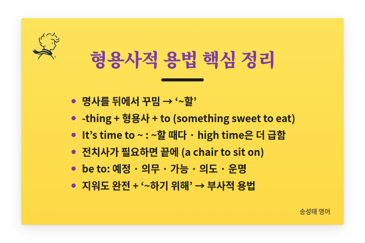 형용사적 용법 핵심 정리: 명사를 뒤에서 꾸미며 ~할로 해석. -thing + 형용사 + to 부정사(something sweet to eat). It’s time to ~는 ~할 때다, high time은 더 급함. 전치사가 필요하면 끝에 남긴다(a chair to sit on). be to 용법은 예정, 의무, 가능, 의도, 운명. 지워도 문장이 완전하고 ~하기 위해면 부사적 용법.
