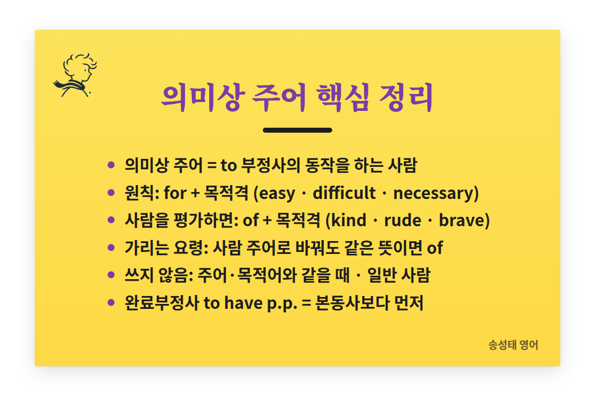 의미상 주어 핵심 정리: 의미상 주어는 to 부정사의 동작을 하는 사람. 원칙은 for + 목적격(easy, difficult, necessary). 사람을 평가하면 of + 목적격(kind, rude, brave). 가리는 요령: 사람을 주어로 바꿔도 같은 뜻이면 of. 주어나 목적어와 같을 때, 일반 사람일 때는 쓰지 않는다. 완료부정사 to have p.p.는 본동사보다 먼저 일어난 일.